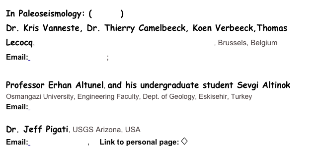 In Paleoseismology: (Details)
Dr. Kris Vanneste, Dr. Thierry Camelbeeck, Koen Verbeeck,Thomas Lecocq, Royal Observatory of Belgium, Section of Seismology, Brussels, Belgium
Email: kris.vanneste@oma.be; thierry.camelbeeck@oma.be 

Professor Erhan Altunel, and his undergraduate student Sevgi Altinok 
Osmangazi University, Engineering Faculty, Dept. of Geology, Eskisehir, Turkey
Email: ealtunel@ogu.edu.tr

Dr. Jeff Pigati, USGS Arizona, USA
Email: jpigati@usgs.gov,     Link to personal page: ��� 